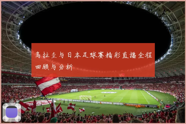 乌拉圭与日本足球赛精彩直播全程回顾与分析