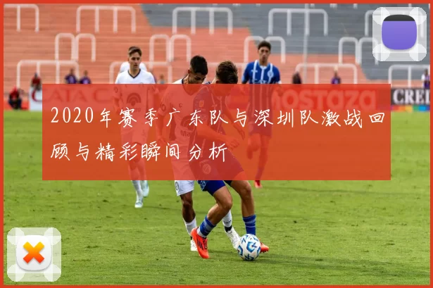 2020年赛季广东队与深圳队激战回顾与精彩瞬间分析