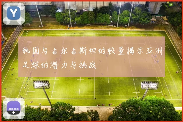 韩国与吉尔吉斯坦的较量揭示亚洲足球的潜力与挑战