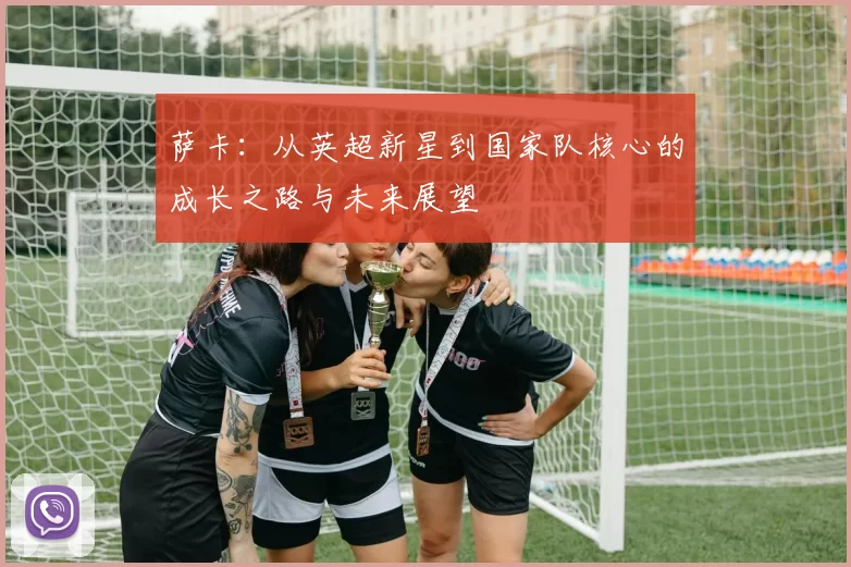 萨卡：从英超新星到国家队核心的成长之路与未来展望