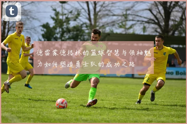 德雷蒙德格林的篮球智慧与领袖魅力如何塑造勇士队的成功之路