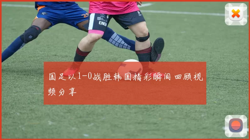 国足以1-0战胜韩国精彩瞬间回顾视频分享