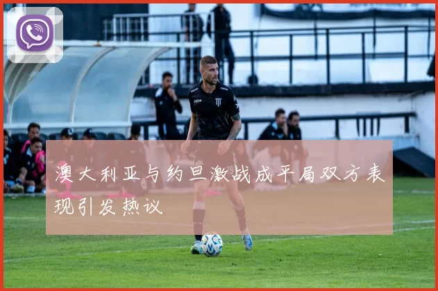 澳大利亚与约旦激战成平局双方表现引发热议