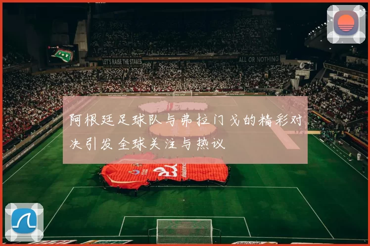 阿根廷足球队与弗拉门戈的精彩对决引发全球关注与热议